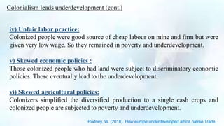 iv) Unfair labor practice:
Colonized people were good source of cheap labour on mine and firm but were
given very low wage. So they remained in poverty and underdevelopment.
v) Skewed economic policies :
Those colonized people who had land were subject to discriminatory economic
policies. These eventually lead to the underdevelopment.
vi) Skewed agricultural policies:
Colonizers simplified the diversified production to a single cash crops and
colonized people are subjected to poverty and underdevelopment.
Colonialism leads underdevelopment (cont.)
Rodney, W. (2018). How europe underdeveloped africa. Verso Trade.
 