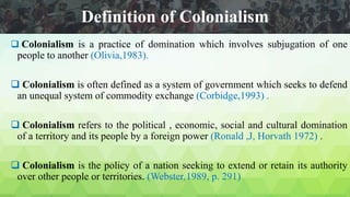 Definition of Colonialism
 Colonialism is a practice of domination which involves subjugation of one
people to another (Olivia,1983).
 Colonialism is often defined as a system of government which seeks to defend
an unequal system of commodity exchange (Corbidge,1993) .
 Colonialism refers to the political , economic, social and cultural domination
of a territory and its people by a foreign power (Ronald ,J, Horvath 1972) .
 Colonialism is the policy of a nation seeking to extend or retain its authority
over other people or territories. (Webster,1989, p. 291)
 
