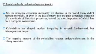  So, the immense economic inequality we observe in the world today didn’t
happen overnight, or even in the past century. It is the path-dependent outcome
of a multitude of historical processes, one of the most important of which has
been European colonialism.
 Colonialism has shaped modern inequality in several fundamental, but
heterogeneous, ways.
 The negative impacts of the colonialism creates underdevelopment in the
colony countries.
Colonialism leads underdevelopment (cont.)
 