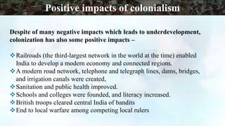 Despite of many negative impacts which leads to underdevelopment,
colonization has also some positive impacts –
Railroads (the third-largest network in the world at the time) enabled
India to develop a modern economy and connected regions.
A modern road network, telephone and telegraph lines, dams, bridges,
and irrigation canals were created,
Sanitation and public health improved.
Schools and colleges were founded, and literacy increased.
British troops cleared central India of bandits
End to local warfare among competing local rulers
Positive impacts of colonialism
 