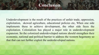 Underdevelopment is the result of the practices of unfair trade, oppression,
exploitation, skewed agriculture, educational policies etc, When one side
implements these to achieve development, the other side faces the
exploitation. Colonialism has played a major role in underdevelopment
expansion. So the colonized underdeveloped nations should strengthen their
economic, national and political barrier to address the western hegemony so
that that can not further exploit the underdeveloped nations.
Conclusion
 
