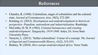 • Chandra, B. (1980). Colonialism, stages of colonialism and the colonial
state. Journal of Contemporary Asia, 10(3), 272-285.
• Kitching, G. (2012). Development and underdevelopment in historical
perspective: Populism, nationalism and industrialisation. Routledge.
• McCarthy, D. M. P. (1982). Colonial bureaucracy and creating
underdevelopment: Tanganyika, 1919-1940. Ames, IA: Iowa State
University Press.
• Veracini, L. (2013). ‘Settler colonialism’: Career of a concept. The Journal
of Imperial and Commonwealth History, 41(2), 313-333.
• Rodney, W. (2018). How europe underdeveloped africa. Verso Trade.
References
 