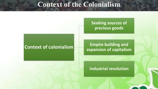 Context of colonialism
Seeking sources of
precious goods
Empire building and
expansion of capitalism
Industrial revolution
Context of the Colonialism
 