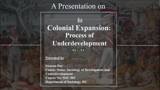 Colonial Expansion:
Process of
Underdevelopment
Presented by
Swarna Dey
Course Name: Sociology of Development and
Underdevelopment
Course No: SOC 503
Department of Sociology, DU
A Presentation on
 