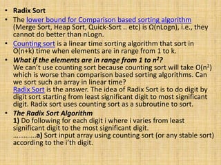 • Radix Sort
• The lower bound for Comparison based sorting algorithm
(Merge Sort, Heap Sort, Quick-Sort .. etc) is Ω(nLogn), i.e., they
cannot do better than nLogn.
• Counting sort is a linear time sorting algorithm that sort in
O(n+k) time when elements are in range from 1 to k.
• What if the elements are in range from 1 to n2?
We can’t use counting sort because counting sort will take O(n2)
which is worse than comparison based sorting algorithms. Can
we sort such an array in linear time?
Radix Sort is the answer. The idea of Radix Sort is to do digit by
digit sort starting from least significant digit to most significant
digit. Radix sort uses counting sort as a subroutine to sort.
• The Radix Sort Algorithm
1) Do following for each digit i where i varies from least
significant digit to the most significant digit.
………….a) Sort input array using counting sort (or any stable sort)
according to the i’th digit.
 