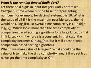 What is the running time of Radix Sort?
Let there be d digits in input integers. Radix Sort takes
O(d*(n+b)) time where b is the base for representing
numbers, for example, for decimal system, b is 10. What is
the value of d? If k is the maximum possible value, then d
would be O(logb(k)). So overall time complexity is O((n+b) *
logb(k)). Which looks more than the time complexity of
comparison based sorting algorithms for a large k. Let us first
limit k. Let k <= nc where c is a constant. In that case, the
complexity becomes O(nLogb(n)). But it still doesn’t beat
comparison based sorting algorithms.
What if we make value of b larger?. What should be the
value of b to make the time complexity linear? If we set b as
n, we get the time complexity as O(n).
 