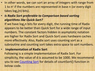 • In other words, we can sort an array of integers with range from
1 to nc if the numbers are represented in base n (or every digit
takes log2(n) bits).
• Is Radix Sort preferable to Comparison based sorting
algorithms like Quick-Sort?
If we have log2n bits for every digit, the running time of Radix
appears to be better than Quick Sort for a wide range of input
numbers. The constant factors hidden in asymptotic notation
are higher for Radix Sort and Quick-Sort uses hardware caches
more effectively. Also, Radix sort uses counting sort as a
subroutine and counting sort takes extra space to sort numbers.
• Implementation of Radix Sort
Following is a simple implementation of Radix Sort. For
simplicity, the value of d is assumed to be 1000. We recommend
you to see Counting Sort for details of countSort() function in
below code.
 