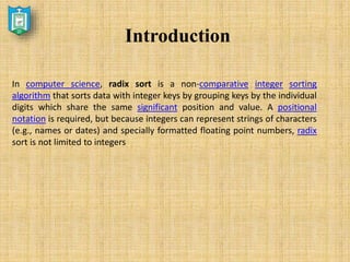 Introduction
In computer science, radix sort is a non-comparative integer sorting
algorithm that sorts data with integer keys by grouping keys by the individual
digits which share the same significant position and value. A positional
notation is required, but because integers can represent strings of characters
(e.g., names or dates) and specially formatted floating point numbers, radix
sort is not limited to integers
 