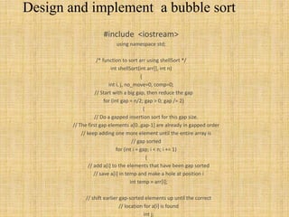 Design and implement a bubble sort
#include <iostream>
using namespace std;
/* function to sort arr using shellSort */
int shellSort(int arr[], int n)
{
int i, j, no_move=0, comp=0;
// Start with a big gap, then reduce the gap
for (int gap = n/2; gap > 0; gap /= 2)
{
// Do a gapped insertion sort for this gap size.
// The first gap elements a[0..gap-1] are already in gapped order
// keep adding one more element until the entire array is
// gap sorted
for (int i = gap; i < n; i += 1)
{
// add a[i] to the elements that have been gap sorted
// save a[i] in temp and make a hole at position i
int temp = arr[i];
// shift earlier gap-sorted elements up until the correct
// location for a[i] is found
int j;
 