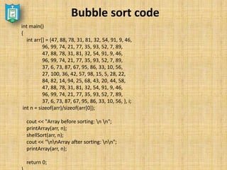 Bubble sort code
int main()
{
int arr[] = {47, 88, 78, 31, 81, 32, 54, 91, 9, 46,
96, 99, 74, 21, 77, 35, 93, 52, 7, 89,
47, 88, 78, 31, 81, 32, 54, 91, 9, 46,
96, 99, 74, 21, 77, 35, 93, 52, 7, 89,
37, 6, 73, 87, 67, 95, 86, 33, 10, 56,
27, 100, 36, 42, 57, 98, 15, 5, 28, 22,
84, 82, 14, 94, 25, 68, 43, 20, 44, 58,
47, 88, 78, 31, 81, 32, 54, 91, 9, 46,
96, 99, 74, 21, 77, 35, 93, 52, 7, 89,
37, 6, 73, 87, 67, 95, 86, 33, 10, 56, }, i;
int n = sizeof(arr)/sizeof(arr[0]);
cout << "Array before sorting: n n";
printArray(arr, n);
shellSort(arr, n);
cout << "nnArray after sorting: nn";
printArray(arr, n);
return 0;
 