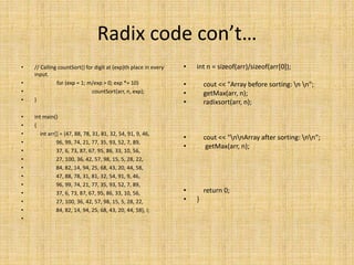 Radix code con’t…
• // Calling countSort() for digit at (exp)th place in every
input.
• for (exp = 1; m/exp > 0; exp *= 10)
• countSort(arr, n, exp);
• }
• int main()
• {
• int arr[] = {47, 88, 78, 31, 81, 32, 54, 91, 9, 46,
• 96, 99, 74, 21, 77, 35, 93, 52, 7, 89,
• 37, 6, 73, 87, 67, 95, 86, 33, 10, 56,
• 27, 100, 36, 42, 57, 98, 15, 5, 28, 22,
• 84, 82, 14, 94, 25, 68, 43, 20, 44, 58,
• 47, 88, 78, 31, 81, 32, 54, 91, 9, 46,
• 96, 99, 74, 21, 77, 35, 93, 52, 7, 89,
• 37, 6, 73, 87, 67, 95, 86, 33, 10, 56,
• 27, 100, 36, 42, 57, 98, 15, 5, 28, 22,
• 84, 82, 14, 94, 25, 68, 43, 20, 44, 58}, i;
•
• int n = sizeof(arr)/sizeof(arr[0]);
• cout << "Array before sorting: n n";
• getMax(arr, n);
• radixsort(arr, n);
• cout << "nnArray after sorting: nn";
• getMax(arr, n);
• return 0;
• }
 