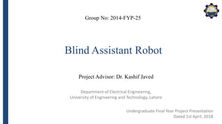 Department of Electrical Engineering,
University of Engineering and Technology, Lahore
Blind Assistant Robot
Group No: 2014-FYP-25
Project Advisor: Dr. Kashif Javed
Undergraduate Final Year Project Presentation
Dated 1st April, 2018
 