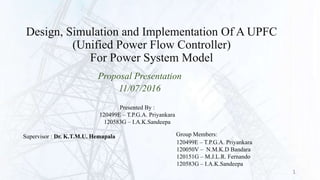 Design, Simulation and Implementation Of A UPFC
(Unified Power Flow Controller)
For Power System Model
Proposal Presentation
11/07/2016
120499E – T.P.G.A. Priyankara
120050V – N.M.K.D Bandara
120151G – M.J.L.R. Fernando
120583G – I.A.K.Sandeepa
Group Members:Supervisor : Dr. K.T.M.U. Hemapala
Presented By :
120499E – T.P.G.A. Priyankara
120583G – I.A.K.Sandeepa
1
 
