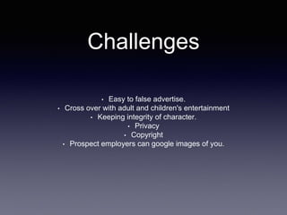 Challenges 
• Easy to false advertise. 
• Cross over with adult and children's entertainment 
• Keeping integrity of character. 
• Privacy 
• Copyright 
• Prospect employers can google images of you. 
 
