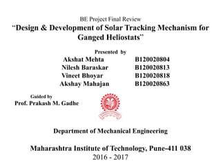 BE Project Final Review
“Design & Development of Solar Tracking Mechanism for
Ganged Heliostats”
Presented by
Akshat Mehta B120020804
Nilesh Baraskar B120020813
Vineet Bhoyar B120020818
Akshay Mahajan B120020863
Guided by
Prof. Prakash M. Gadhe
Department of Mechanical Engineering
Maharashtra Institute of Technology, Pune-411 038
2016 - 2017
 