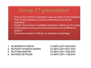 Group 27 presentation
• Discuss the control of respiratory rate and depth by the brainstem.
• How do the respiratory muscles coordinate during forced
breathing?
• Explain the process of ventilation-perfusion matching in the lungs.
• What happens during a bronchoconstriction and its effects on
airflow?
• Discuss the impact of altitude on respiratory physiology.
1. MUSIIMENTA GRACE VU-BPC-2301-0403-DAY
2. MUTONYI SHARON AMORA VU-BPC-2301-0071-DAY
3. MUTYABA MARTIN VU-BPC-2301-1562-DAY
4. MUYAMA GETRUDE VU-BPC-2301-1196-DAY
 