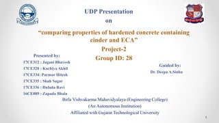Birla Vishvakarma Mahavidyalaya (Engineering College)
(An Autonomous Institution)
Affiliated with Gujarat Technological University
1
“comparing properties of hardened concrete containing
cinder and ECA”
Project-2
Group ID: 28
Presented by:
17CE312 : Jagani Bhavesh
17CE320 : Kachiya Akhil
17CE334: Parmar Hitesh
17CE335 : Shah Sagar
17CE336 : Dafada Ravi
16CE089 : Zapada Bhala
Guided by:
Dr. Deepa A.Sinha
UDP Presentation
on
 