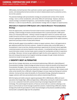  
5
CRM	
  analysis,	
  Carnival	
  may	
  learn	
  that	
  a	
  particular	
  customer	
  spent	
  a	
  good	
  deal	
  of	
  money	
  at	
  an	
  art	
  
auction,	
  and	
  subsequently	
  Carnival	
  can	
  direct	
  art	
  and	
  art-­‐related	
  products	
  (such	
  as	
  protective	
  carriers,	
  
etc.)	
  to	
  this	
  customer.	
  
The	
  potential	
  challenges	
  with	
  personalization	
  strategy	
  are	
  somewhat	
  akin	
  to	
  those	
  of	
  the	
  rewards	
  
strategy.	
  	
  Cost	
  is	
  a	
  similar	
  consideration,	
  with	
  similar	
  effects	
  (IT	
  and	
  training).	
  	
  However,	
  whereas	
  a	
  
rewards	
  strategy	
  is	
  somewhat	
  homogeneous,	
  a	
  personalization	
  strategy	
  is	
  quite	
  the	
  opposite.	
  	
  
Moreover,	
  in	
  order	
  to	
  truly	
  be	
  effective,	
  a	
  personalization	
  strategy	
  relies	
  to	
  a	
  degree	
  on	
  repeat	
  business.	
  
Alternative 4: Implement CRM System with a Hybrid (Reward / Personalization)
Strategy
Given	
  the	
  opportunities,	
  and	
  needs	
  of	
  Carnival	
  to	
  both	
  increase	
  customer	
  loyalty	
  as	
  well	
  as	
  onboard	
  
spending,	
  a	
  hybrid	
  strategy	
  of	
  rewards	
  and	
  personalization	
  that	
  is	
  synchronized	
  with	
  a	
  CRM	
  system	
  
exists	
  as	
  an	
  interesting	
  alternative.	
  	
  Utilizing	
  a	
  rewards	
  strategy	
  that	
  is	
  tied	
  to	
  its	
  customer	
  data	
  could	
  
enable	
  Carnival	
  to	
  increase	
  its	
  repeat	
  customers,	
  and	
  execution	
  of	
  a	
  personalization	
  strategy	
  could	
  aid	
  
Carnival	
  in	
  getting	
  these	
  repeat	
  customers	
  to	
  spend	
  more	
  (or,	
  in	
  the	
  perception	
  of	
  the	
  repeat	
  customers,	
  
spend	
  more	
  precisely	
  on	
  items	
  of	
  value)	
  while	
  onboard.	
  	
  	
  
While	
  the	
  benefits	
  appear	
  to	
  be	
  amplified	
  in	
  relation	
  to	
  repeat	
  customers,	
  there	
  is	
  still	
  opportunity	
  to	
  
gain	
  additional	
  profits	
  from	
  first-­‐time	
  customers.	
  	
  Analysis	
  of	
  customer	
  data,	
  via	
  the	
  CRM	
  system,	
  is	
  
accomplished	
  in	
  close	
  to	
  real-­‐time,	
  thereby	
  presenting	
  an	
  opportunity	
  for	
  Carnival	
  to	
  direct	
  applicable,	
  
customized	
  products	
  and	
  services	
  towards	
  its	
  new	
  customers.	
  	
  Its	
  existing	
  Sail	
  and	
  Sign	
  card	
  exists	
  as	
  a	
  
sound	
  information	
  conduit;	
  Carnival	
  simply	
  needs	
  to	
  analyze	
  the	
  resulting	
  data	
  and	
  tailor	
  its	
  operations	
  
accordingly.	
  	
  Moreover,	
  Carnival	
  can	
  gain	
  additional	
  insight	
  into	
  the	
  various	
  segments	
  of	
  its	
  customer	
  
base	
  and	
  consequently	
  execute	
  more	
  targeted	
  marketing	
  campaigns	
  through	
  multiple	
  distribution	
  
channels	
  (to	
  include	
  its	
  travel	
  agent	
  network).	
  
// IDENTIFY BEST ALTERNATIVE
Given	
  the	
  four	
  strategic	
  alternatives,	
  we	
  recommend	
  implementing	
  a	
  CRM	
  with	
  a	
  Hybrid	
  (Reward	
  /	
  
Personalization)	
  Strategy.	
  A	
  Hybrid	
  strategy	
  will	
  allow	
  Carnival	
  to	
  realize	
  the	
  benefits	
  of	
  the	
  Reward	
  and	
  
Personalization	
  Strategies.	
  	
  Since	
  Carnival	
  operates	
  in	
  an	
  industry	
  with	
  a	
  medium	
  to	
  high	
  theoretical	
  
repurchase	
  rate	
  yet	
  has	
  a	
  fairly	
  low	
  actual	
  repurchase	
  rate	
  compared	
  to	
  the	
  industry,	
  the	
  company	
  could	
  
utilize	
  certain	
  benefits	
  from	
  a	
  CRM	
  with	
  a	
  Reward	
  Strategy	
  to	
  increase	
  repeat	
  purchasing	
  and	
  customer	
  
retention.	
  Carnival	
  will	
  also	
  realize	
  the	
  benefits	
  of	
  a	
  Personalized	
  Strategy,	
  allowing	
  the	
  company	
  to	
  
engage	
  customers	
  with	
  more	
  personalized	
  service	
  without	
  compromising	
  efficiency.	
  	
  
With	
  the	
  laptop	
  and	
  mobile	
  computer	
  segment	
  growing	
  by	
  24%	
  in	
  2004	
  (Kessler,	
  2005)	
  and	
  recent	
  
speculation	
  that	
  Google	
  (Elgin,	
  2005)	
  and	
  Apple	
  (Sloan,	
  2005)	
  will	
  be	
  entering	
  the	
  mobile	
  device	
  market,	
  
we	
  can	
  see	
  a	
  substantial	
  trend	
  with	
  customers	
  becoming	
  increasingly	
  integrated	
  with	
  mobile	
  
technology.	
  This	
  could	
  change	
  the	
  dynamics	
  of	
  how	
  we	
  connect	
  with	
  our	
  customers	
  allowing	
  us	
  new	
  
ways	
  to	
  communicate	
  our	
  brand	
  message	
  to	
  potential	
  customers.	
  Implementing	
  a	
  CRM	
  with	
  a	
  Hybrid	
  
Strategy	
  will	
  provide	
  the	
  groundwork	
  to	
  utilize	
  new	
  technologies	
  as	
  they	
  become	
  available	
  providing	
  
Carnival	
  with	
  a	
  competitive	
  edge	
  over	
  the	
  competition.	
  	
  
 