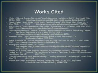 • "Claim of 'Hobbit' Species Discounted." LiveScience.com. LiveScience Staff, 21 Aug. 2006. Web. 
20 Oct. 2013. <http://www.livescience.com/992-claim-hobbit-species-discounted.html>. 
• Ghosh, Pallab. "Study Backs 'hobbit' Island Dwarfism Theory." BBC News. BBC, 17 Apr. 2013. 
Web. 20 Oct. 2013. <http://www.bbc.co.uk/news/science-environment-22166736>. 
• Malory, Marcia. "Homo floresiensis – The Hobbit." Earth Facts. N.p., 18 Decem 2009. Web. 16 Oct 
2013. <http://www.earthfacts.com/evolution/homofloresiensishobbit/>. 
• "Microcephaly Definition - Medical Dictionary Definitions of Popular Medical Terms Easily Defined 
on MedTerms." Medterms. N.p., n.d. Web. 20 Oct. 2013. h 
http://www.medterms.com/script/main/art.asp?articlekey=4373>. 
• Morwood, Mike J. , and Oosterzee Penny Van. A New Human. New York (N. Y.): 
Smithsonian /Collins, 2007. Print. 
• NOVA ScienceNOW : 6 - Little People of Flores. YouTube. YouTube, 23 July 2012. Web. 20 Oct. 
2013. <http://www.youtube.com/watch?v=SMBlG-BaOEs>. 
• Photograph. Website. 20 Oct. 2013. http:// 
1.bp.blogspot.com/_iq2vQY1Jeaw/TG1iuWhkBjI/AAAAAAAAVe8/Z83qN0NQ9dg/s1600/ 
ebugogo3.jpg 
• Sawyer, G. J., Viktor Deak, Esteban Sarmiento, Richard Milner, Donald C. Johanson, Meave 
Leakey, and Ian Tattersall. The Last Human: A Guide to Twenty-two Species of Extinct Humans. 
New Haven: Yale UP, 2007. Print. 
• “Villager Speak of the Small, Hairy Ebu Gogo.” Thetelegraph.com.uk. The Telegraph, 28 Oct. 2004. 
Web. 20 Oct. 2013 
• Wen-M “Ebu Gogo.” Photograph. Website. Deviant Art. Web. 20 Oct. 2013. http://wen-m. 
deviantart.com/art/Day-3-EbuGogo-364413974 
