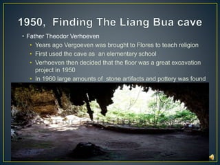 • Father Theodor Verhoeven 
• Years ago Vergoeven was brought to Flores to teach religion 
• First used the cave as an elementary school 
• Verhoeven then decided that the floor was a great excavation 
project in 1950 
• In 1960 large amounts of stone artifacts and pottery was found 
 