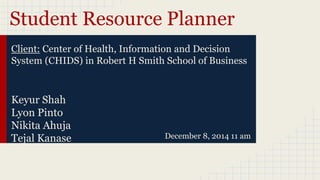 Student Resource Planner
Keyur Shah
Lyon Pinto
Nikita Ahuja
Tejal Kanase
D
December 8, 2014 11 am
Client: Center of Health, Information and Decision
System (CHIDS) in Robert H Smith School of Business
 