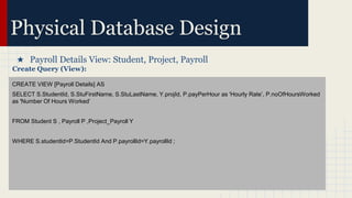 Physical Database Design
★ Payroll Details View: Student, Project, Payroll
Create Query (View):
CREATE VIEW [Payroll Details] AS
SELECT S.StudentId, S.StuFirstName, S.StuLastName, Y.projId, P.payPerHour as 'Hourly Rate’, P.noOfHoursWorked
as 'Number Of Hours Worked’
FROM Student S , Payroll P ,Project_Payroll Y
WHERE S.studentId=P.StudentId And P.payrollId=Y.payrollId ;
 