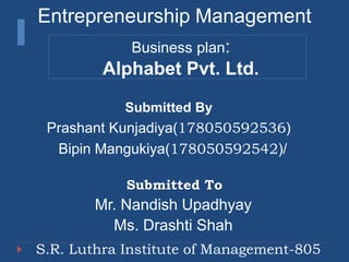 Entrepreneurship Management
Business plan:
Alphabet Pvt. Ltd.
Submitted By
Prashant Kunjadiya(178050592536)
Bipin Mangukiya(178050592542)/
Submitted To
Mr. Nandish Upadhyay
Ms. Drashti Shah
S.R. Luthra Institute of Management-805
 