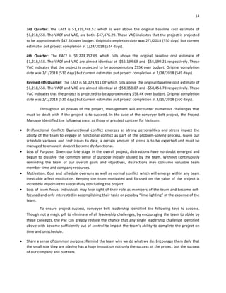 14	
	
3rd	 Quarter:	 The	 EACf	 is	 $1,319,748.52	 which	 is	 well	 above	 the	 original	 baseline	 cost	 estimate	 of	
$1,218,558.	The	VACf	and	VAC,	are	both	-$47,476.29.	These	VAC	indicates	that	the	project	is	projected	
to	be	approximately	$47.5K	over	budget.	Original	completion	date	was	2/1/2018	(530	days)	but	current	
estimates	put	project	completion	at	1/24/2018	(524	days).	
4th	 Quarter:	 The	 EACf	 is	 $1,273,752.69	 which	 falls	 above	 the	 original	 baseline	 cost	 estimate	 of	
$1,218,558.	The	VACf	and	VAC	are	almost	identical	at	-$55,194.69	and	-$55,199.21	respectively.	These	
VAC	indicates	that	the	project	is	projected	to	be	approximately	$55K	over	budget.	Original	completion	
date	was	2/1/2018	(530	days)	but	current	estimates	put	project	completion	at	2/28/2018	(549	days).	
Revised	4th	Quarter:	The	EACf	is	$1,274,911.07	which	falls	above	the	original	baseline	cost	estimate	of	
$1,218,558.	The	VACf	and	VAC	are	almost	identical	at	-$58,353.07	and	-$58,454.78	respectively.	These	
VAC	indicates	that	the	project	is	projected	to	be	approximately	$58.4K	over	budget.	Original	completion	
date	was	2/1/2018	(530	days)	but	current	estimates	put	project	completion	at	3/15/2018	(560	days).	
Throughout	 all	 phases	 of	 the	 project,	 management	 will	 encounter	 numerous	 challenges	 that	
must	be	dealt	with	if	the	project	is	to	succeed.	In	the	case	of	the	conveyer	belt	project,	the	Project	
Manager	identified	the	following	areas	as	those	of	greatest	concern	for	his	team:	
• Dysfunctional	 Conflict:	 Dysfunctional	 conflict	 emerges	 as	 strong	 personalities	 and	 stress	 impact	 the	
ability	of	the	team	to	engage	in	functional	conflict	as	part	of	the	problem-solving	process.	Given	our	
schedule	variance	and	cost	issues	to	date,	a	certain	amount	of	stress	is	to	be	expected	and	must	be	
managed	to	ensure	it	doesn’t	become	dysfunctional.	
• Loss	of	Purpose:	Given	our	late	stage	in	the	overall	project,	distractions	have	no	doubt	emerged	and	
begun	 to	 dissolve	 the	 common	 sense	 of	 purpose	 initially	 shared	 by	 the	 team.	 Without	 continuously	
reminding	 the	 team	 of	 our	 overall	 goals	 and	 objectives,	 distractions	 may	 consume	 valuable	 team	
member	time	and	company	resources.	
• Motivation:	Cost	and	schedule	overruns	as	well	as	normal	conflict	which	will	emerge	within	any	team	
inevitable	 affect	 motivation.	 Keeping	 the	 team	 motivated	 and	 focused	 on	 the	 value	 of	 the	 project	 is	
incredible	important	to	successfully	concluding	the	project.	
• Loss	of	team	focus:	Individuals	may	lose	sight	of	their	role	as	members	of	the	team	and	become	self-
focused	and	only	interested	in	accomplishing	their	tasks	or	possibly	“lime-lighting”	at	the	expense	of	the	
team.		
To	 ensure	 project	 success,	 conveyer	 belt	 leadership	 identified	 the	 following	 keys	 to	 success.	
Though	not	a	magic	pill	to	eliminate	of	all	leadership	challenges,	by	encouraging	the	team	to	abide	by	
these	concepts,	the	PM	can	greatly	reduce	the	chance	that	any	single	leadership	challenge	identified	
above	with	become	sufficiently	out	of	control	to	impact	the	team’s	ability	to	complete	the	project	on	
time	and	on	schedule.	
• Share	a	sense	of	common	purpose:	Remind	the	team	why	we	do	what	we	do.	Encourage	them	daily	that	
the	small	role	they	are	playing	has	a	huge	impact	on	not	only	the	success	of	the	project	but	the	success	
of	our	company	and	partners.	
 