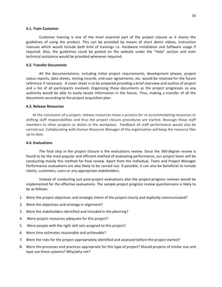 16	
	
4.1.	Train	Customer	
Customer	 training	 is	 one	 of	 the	 most	 essential	 part	 of	 the	 project	 closure	 as	 it	 shares	 the	
guidelines	 of	 using	 the	 product.	 This	 can	 be	 provided	 by	 means	 of	 short	 demo	 videos,	 instruction	
manuals	 which	 would	 include	 both	 kind	 of	 trainings	 i.e.	 Hardware	 installation	 and	 Software	 usage	 if	
required.	 Also,	 the	 guidelines	 could	 be	 posted	 on	 the	 website	 under	 the	 “Help”	 section	 and	 even	
technical	assistance	would	be	provided	whenever	required.		
4.2.	Transfer	Documents	
All	 the	 documentations,	 including	 initial	 project	 requirements,	 development	 phases,	 project	
status	reports,	data	sheets,	testing	records,	end-user	agreements,	etc.	would	be	retained	for	the	future	
reference	if	necessary.		A	cover	sheet	is	to	be	prepared	providing	a	brief	overview	and	outline	of	project	
and	 a	 list	 of	 all	 participants	 involved.	 Organizing	 those	 documents	 as	 the	 project	 progresses	 so	 any	
authority	would	be	able	to	easily	locate	information	in	the	future.	Thus,	making	a	transfer	of	all	the	
documents	according	to	the	project	acquisition	plan.	
4.3.	Release	Resources	
At	the	conclusion	of	a	project,	release	resources	mean	a	process	for	re-accommodating	resources	or	
shifting	staff	responsibilities	and	thus	the	project	closure	procedures	are	started.	Reassign	those	staff	
members	to	other	projects	or	duties	in	the	workplace.		Feedback	all	staff	performance	would	also	be	
carried	out.	Collaborating	with	Human	Resource	Manager	of	the	organization	will	keep	the	resource	files	
up	to	date.	
4.4.	Evaluations	
The	final	step	in	the	project	closure	is	the	evaluations	review.	Since	the	360-degree	review	is	
found	to	be	the	most	popular	and	efficient	method	of	evaluating	performance,	our	project	team	will	be	
conducting	mainly	this	method	for	final	review.	Apart	from	the	Individual,	Team	and	Project	Manager	
Performance	evaluations	are	also	likely	to	be	carried	out.	If	possible,	it	can	also	be	beneficial	to	include	
clients,	customers,	users	or	any	appropriate	stakeholders.	
Instead	of	conducting	just	post-project	evaluations	also	the	project-progress	reviews	would	be	
implemented	for	the	effective	evaluations.	The	sample	project	progress	review	questionnaire	is	likely	to	
be	as	follows:	
1. Were	the	project	objectives	and	strategic	intent	of	the	project	clearly	and	explicitly	communicated?	
2. Were	the	objectives	and	strategy	in	alignment?	
3. Were	the	stakeholders	identified	and	included	in	the	planning?	
4. 	Were	project	resources	adequate	for	this	project?	
5. 	Were	people	with	the	right	skill	sets	assigned	to	this	project?	
6. Were	time	estimates	reasonable	and	achievable?	
7. Were	the	risks	for	the	project	appropriately	identified	and	assessed	before	the	project	started?	
8. Were	the	processes	and	practices	appropriate	for	this	type	of	project?	Should	projects	of	similar	size	and	
type	use	these	systems?	Why/why	not?		
 