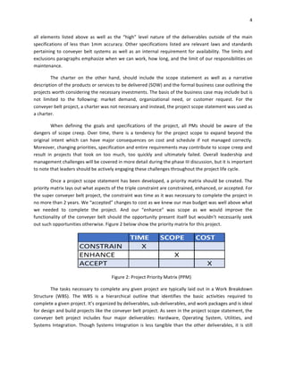 4	
	
all	 elements	 listed	 above	 as	 well	 as	 the	 “high”	 level	 nature	 of	 the	 deliverables	 outside	 of	 the	 main	
specifications	of	less	than	1mm	accuracy.	Other	specifications	listed	are	relevant	laws	and	standards	
pertaining	to	conveyer	belt	systems	as	well	as	an	internal	requirement	for	availability.	The	limits	and	
exclusions	paragraphs	emphasize	when	we	can	work,	how	long,	and	the	limit	of	our	responsibilities	on	
maintenance.		
The	 charter	 on	 the	 other	 hand,	 should	 include	 the	 scope	 statement	 as	 well	 as	 a	 narrative	
description	of	the	products	or	services	to	be	delivered	(SOW)	and	the	formal	business	case	outlining	the	
projects	worth	considering	the	necessary	investments.	The	basis	of	the	business	case	may	include	but	is	
not	 limited	 to	 the	 following:	 market	 demand,	 organizational	 need,	 or	 customer	 request.	 For	 the	
conveyer	belt	project,	a	charter	was	not	necessary	and	instead,	the	project	scope	statement	was	used	as	
a	charter.	
When	 defining	 the	 goals	 and	 specifications	 of	 the	 project,	 all	 PMs	 should	 be	 aware	 of	 the	
dangers	 of	 scope	 creep.	 Over	 time,	 there	 is	 a	 tendency	 for	 the	 project	 scope	 to	 expand	 beyond	 the	
original	 intent	 which	 can	 have	 major	 consequences	 on	 cost	 and	 schedule	 if	 not	 managed	 correctly.	
Moreover,	changing	priorities,	specification	and	entire	requirements	may	contribute	to	scope	creep	and	
result	 in	 projects	 that	 took	 on	 too	 much,	 too	 quickly	 and	 ultimately	 failed.	 Overall	 leadership	 and	
management	challenges	will	be	covered	in	more	detail	during	the	phase	III	discussion,	but	it	is	important	
to	note	that	leaders	should	be	actively	engaging	these	challenges	throughout	the	project	life	cycle.	
Once	a	project	scope	statement	has	been	developed,	a	priority	matrix	should	be	created.	The	
priority	matrix	lays	out	what	aspects	of	the	triple	constraint	are	constrained,	enhanced,	or	accepted.	For	
the	super	conveyer	belt	project,	the	constraint	was	time	as	it	was	necessary	to	complete	the	project	in	
no	more	than	2	years.	We	“accepted”	changes	to	cost	as	we	knew	our	max	budget	was	well	above	what	
we	 needed	 to	 complete	 the	 project.	 And	 our	 “enhance”	 was	 scope	 as	 we	 would	 improve	 the	
functionality	of	the	conveyer	belt	should	the	opportunity	present	itself	but	wouldn’t	necessarily	seek	
out	such	opportunities	otherwise.	Figure	2	below	show	the	priority	matrix	for	this	project.		
	
Figure	2:	Project	Priority	Matrix	(PPM)	
The	tasks	necessary	to	complete	any	given	project	are	typically	laid	out	in	a	Work	Breakdown	
Structure	 (WBS).	 The	 WBS	 is	 a	 hierarchical	 outline	 that	 identifies	 the	 basic	 activities	 required	 to	
complete	a	given	project.	It’s	organized	by	deliverables,	sub-deliverables,	and	work	packages	and	is	ideal	
for	design	and	build	projects	like	the	conveyer	belt	project.	As	seen	in	the	project	scope	statement,	the	
conveyer	 belt	 project	 includes	 four	 major	 deliverables:	 Hardware,	 Operating	 System,	 Utilities,	 and	
Systems	Integration.	Though	Systems	Integration	is	less	tangible	than	the	other	deliverables,	it	is	still	
 