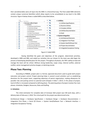 6	
	
then	sub-deliverables	were	all	input	into	the	WBS	in	a	hierarchical	way.	The	final	coded	WBS	elements	
contain	 unique	 numerical	 identifiers	 which	 allow	 reports	 to	 be	 consolidated	 at	 any	 level	 in	 the	 WBS	
structure.	Figure	4	below	shows	a	coded	WBS	as	described	above.	
	
Figure	4:	Coded	WBS	
	 Having	 identified	 the	 goals	 and	 objectives	 of	 the	 program,	 determined	 priorities,	
developed	a	WBS	and	OBS,	and	coded	our	activities	into	our	chosen	IS,	the	team	was	able	begin	the	
process	of	developing	detailed	plans	for	the	project.	Throughout	all	phases,	the	PM’s	ability	to	lead	and	
manage	 the	 team	 will	 be	 critical.	 Without	 strong	 leadership,	 scope	 creep,	 internal	 conflict,	 external	
conflict,	senior	management	priority	changes,	or	declining	morale	
Phase	Two:	Planning	
According	to	PMBOK,	project	plan	is	a	formal,	approved	document	used	to	guide	both	project	
execution	 and	 project	 control.	 Project	 planning	 helps	 in	 several	 crucial	 activities	 such	 as	 establishing	
directions	 for	 the	 project	 team,	 supporting	 objectives	 of	 parent	 organization,	 making	 allowances	 for	
possible	risks	and	putting	control	on	planned	work	[Chapter	4	Slide	7,	2017].	In	this	phase	of	project,	
level	of	effort	is	increased	compared	to	defining	phase.	The	planning	phase	of	project	involves	five	main	
phases:	Schedules,	Budgets,	Resources,	Risks	and	Staffing	
A.	Schedules	
The	 initial	 estimation	 for	 complete	 date	 of	 Conveyor	 Belt	 project	 was	 530	 work	 days,	 with	 a	
delivery	date	of	February	1,	2018.	The	critical	path	for	the	project	was	determined	to	be:	
Architectural	 Design	 ->	 Hardware	 Specification	 ->	 Hardware	 Design	 ->	 Hardware	 Documentation	 ->	
Integration	 First	 Phase	 ->	 Serial	 I/0	 Drivers	 ->	 System	 Hard/Software	 Test	 ->	 Network	 Interface	 ->	
Integration	Acceptance	Testing.	
 