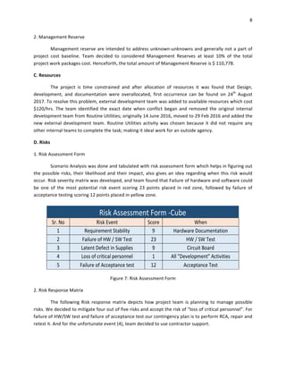 8	
	
2.	Management	Reserve	
Management	reserve	are	intended	to	address	unknown-unknowns	and	generally	not	a	part	of	
project	 cost	 baseline.	 Team	 decided	 to	 considered	 Management	 Reserves	 at	 least	 10%	 of	 the	 total	
project	work	packages	cost.	Henceforth,	the	total	amount	of	Management	Reserve	is	$	110,778.	
C.	Resources	
The	 project	 is	 time	 constrained	 and	 after	 allocation	 of	 resources	 it	 was	 found	 that	 Design,	
development,	 and	 documentation	 were	 overallocated,	 first	 occurrence	 can	 be	 found	 on	 24th
	 August	
2017.	To	resolve	this	problem,	external	development	team	was	added	to	available	resources	which	cost	
$120/hrs.	 The	 team	 identified	 the	 exact	 date	 when	 conflict	 began	 and	 removed	 the	 original	 internal	
development	team	from	Routine	Utilities;	originally	14	June	2016,	moved	to	29	Feb	2016	and	added	the	
new	external	development	team.	Routine	Utilities	activity	was	chosen	because	it	did	not	require	any	
other	internal	teams	to	complete	the	task;	making	it	ideal	work	for	an	outside	agency.	
D.	Risks	
1.	Risk	Assessment	Form	
Scenario	Analysis	was	done	and	tabulated	with	risk	assessment	form	which	helps	in	figuring	out	
the	possible	risks,	their	likelihood	and	their	impact,	also	gives	an	idea	regarding	when	this	risk	would	
occur.	Risk	severity	matrix	was	developed,	and	team	found	that	Failure	of	hardware	and	software	could	
be	 one	 of	 the	 most	 potential	 risk	 event	 scoring	 23	 points	 placed	 in	 red	 zone,	 followed	 by	 failure	 of	
acceptance	testing	scoring	12	points	placed	in	yellow	zone.	
	
Figure	7:	Risk	Assessment	Form	
2.	Risk	Response	Matrix	
The	 following	Risk	response	matrix	depicts	how	project	team	is	planning	to	manage	possible	
risks.	We	decided	to	mitigate	four	out	of	five	risks	and	accept	the	risk	of	“loss	of	critical	personnel”.	For	
failure	of	HW/SW	test	and	failure	of	acceptance	test	our	contingency	plan	is	to	perform	RCA,	repair	and	
retest	it.	And	for	the	unfortunate	event	(4),	team	decided	to	use	contractor	support.	
	
Risk	Assessment	Form	-Cube	
Sr.	No	 Risk	Event	 Score	 When	
1	 Requirement	Stability	 9	 Hardware	Documentation	
2	 Failure	of	HW	/	SW	Test	 23	 HW	/	SW	Test	
3	 Latent	Defect	in	Supplies	 9	 Circuit	Board	
4	 Loss	of	critical	personnel	 1	 All	"Development"	Activities	
5	 Failure	of	Acceptance	test	 12	 Acceptance	Test	
 