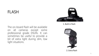 FLASH
1. Built in flash
2. Extra flash
The on-board flash will be available
on all cameras except some
professional grade DSLRs. It can
sometimes be useful to provide a
bit of extra light during dim, low
light situations.
11
 