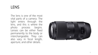 LENS
The lens is one of the most
vital parts of a camera. The
light enters through the
lens, and this is where the
photo process begins.
Lenses can be either fixed
permanently to the body or
interchangeable. They can
also vary in focal length,
aperture, and other details.
4
 