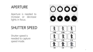 APERTURE
SHUTTER SPEED
Aperture is needed to
increase or decrease
lights in focus.
Shutter speed is
needed to capture
speed mode.
9
 