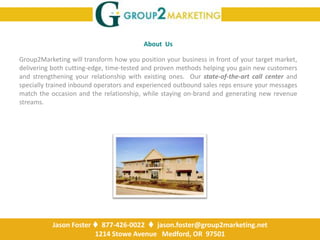 About  Us Group2Marketing will transform how you position your business in front of your target market, delivering both cutting-edge, time-tested and proven methods helping you gain new customers and strengthening your relationship with existing ones.  Our state-of-the-art call center and specially trained inbound operators and experienced outbound sales repsensure your messages match the occasion and the relationship, while staying on-brand and generating new revenue streams. Jason Foster   877-426-0022   jason.foster@group2marketing.net 1214 Stowe Avenue   Medford, OR  97501 