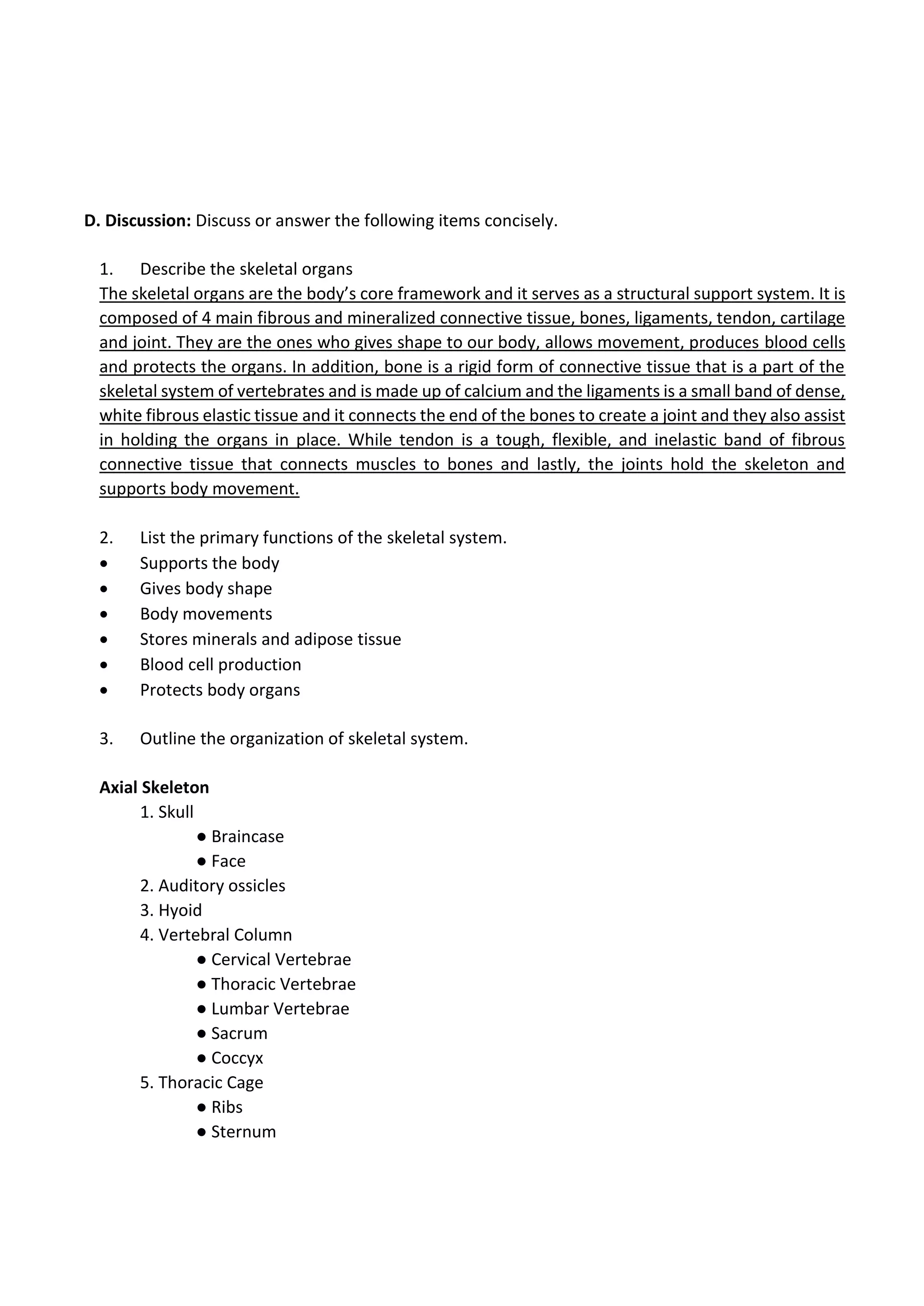 D. Discussion: Discuss or answer the following items concisely.
1. Describe the skeletal organs
The skeletal organs are the body’s core framework and it serves as a structural support system. It is
composed of 4 main fibrous and mineralized connective tissue, bones, ligaments, tendon, cartilage
and joint. They are the ones who gives shape to our body, allows movement, produces blood cells
and protects the organs. In addition, bone is a rigid form of connective tissue that is a part of the
skeletal system of vertebrates and is made up of calcium and the ligaments is a small band of dense,
white fibrous elastic tissue and it connects the end of the bones to create a joint and they also assist
in holding the organs in place. While tendon is a tough, flexible, and inelastic band of fibrous
connective tissue that connects muscles to bones and lastly, the joints hold the skeleton and
supports body movement.
2. List the primary functions of the skeletal system.
• Supports the body
• Gives body shape
• Body movements
• Stores minerals and adipose tissue
• Blood cell production
• Protects body organs
3. Outline the organization of skeletal system.
Axial Skeleton
1. Skull
● Braincase
● Face
2. Auditory ossicles
3. Hyoid
4. Vertebral Column
● Cervical Vertebrae
● Thoracic Vertebrae
● Lumbar Vertebrae
● Sacrum
● Coccyx
5. Thoracic Cage
● Ribs
● Sternum
 