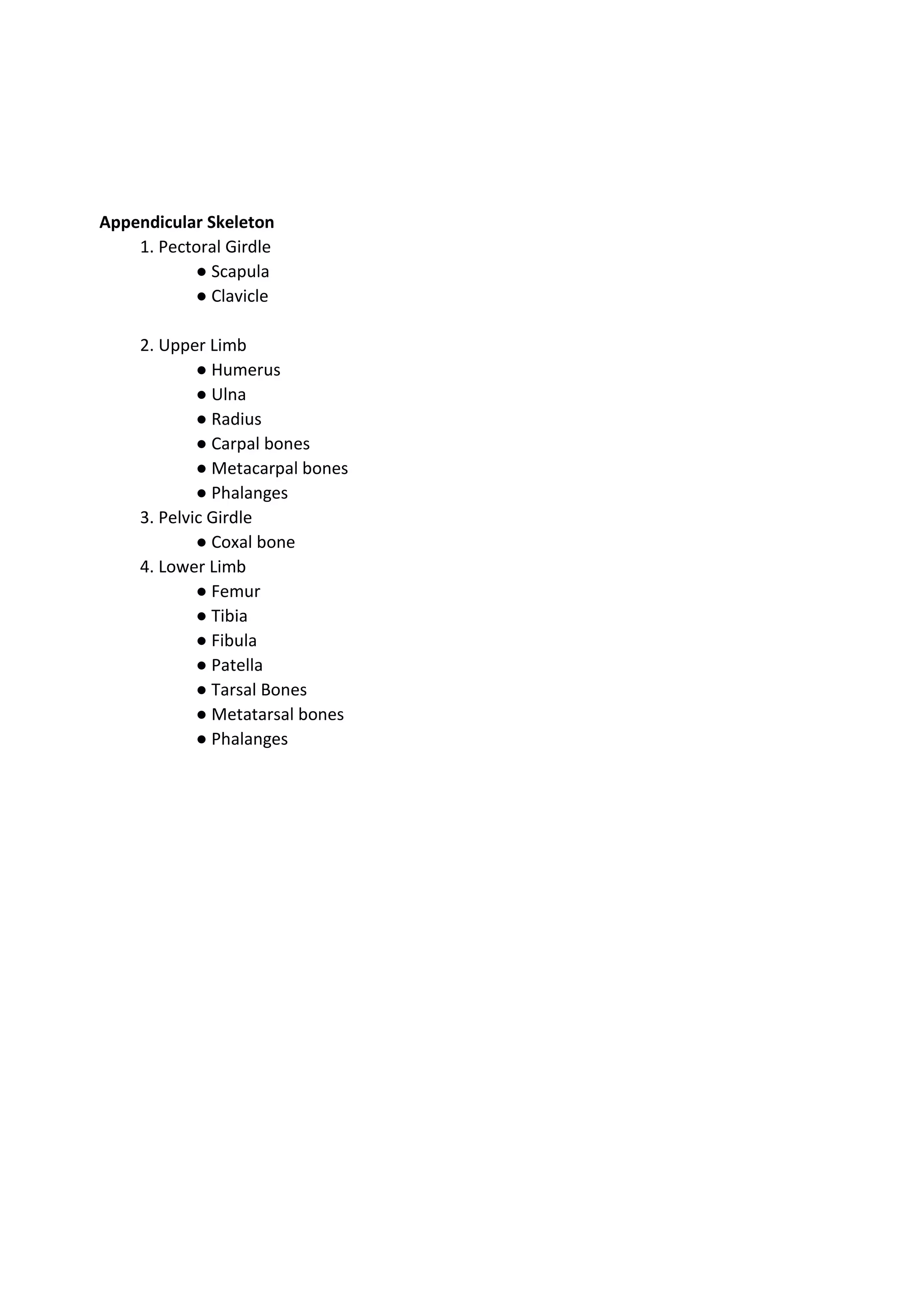 Appendicular Skeleton
1. Pectoral Girdle
● Scapula
● Clavicle
2. Upper Limb
● Humerus
● Ulna
● Radius
● Carpal bones
● Metacarpal bones
● Phalanges
3. Pelvic Girdle
● Coxal bone
4. Lower Limb
● Femur
● Tibia
● Fibula
● Patella
● Tarsal Bones
● Metatarsal bones
● Phalanges
 