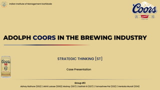 Indian Institute of Management Kozhikode
ADOLPH COORS IN THE BREWING INDUSTRY
STRATEGIC THINKING [ST]
Case Presentation
Group #3
Abhay Rathore (002) | Akhil Lukose (006)| Akshay (007) | Sathish B (027) | Tamashree Pal (032) | Venkata Murali (034)
 