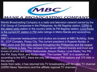 Manila Broadcasting Company is a radio and television network owned by the 
FJE Group of Companies in the Philippines. Its AM flagship station, DZRH is 
the oldest radio station in the country while its FM flagship station, Love Radio 
is the current #1 station in FM radio ratings in Metro Manila and several key 
cities. 
MBC's corporate headquarters and studios are located at MBC Building, Sotto 
St., CCP Complex, Pasay City. The current president is Ruperto Nicdao Jr. 
MBC owns over 500 radio stations throughout the Philippines and the largest 
radio network in Asia. The company has seven different brands and most well 
known of which are DZRH Nationwide, Aksyon Radyo, Love Radio, Yes FM, 
Hot FM, Easy Rock, and Radyo Natin. The number "500" is in question as 
according to the NTC, there are only 580 licensed FM stations and 375 AMs in 
the country. 
Aside from radio, it has returned into TV broadcasting with its cable TV channel 
(DZRH News Television) and five affiliate regional TV channels. 
 