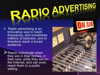  Radio advertising is an 
innovative way to reach 
thousands, and sometimes 
millions of listeners, and to 
therefore reach a broad 
audience. 
 
Reach individuals when 
they are in their homes, in 
their cars, while they are on 
the Internet, and can even 
reach them in a public 
setting . 
 