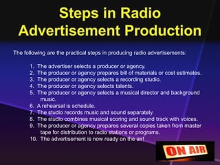 The following are the practical steps in producing radio advertisements: 
1. The advertiser selects a producer or agency. 
2. The producer or agency prepares bill of materials or cost estimates. 
3. The producer or agency selects a recording studio. 
4. The producer or agency selects talents. 
5. The producer or agency selects a musical director and background 
music. 
6. A rehearsal is schedule. 
7. The studio records music and sound separately. 
8. The studio combines musical scoring and sound track with voices. 
9. The producer or agency prepares several copies taken from master 
tape for distribution to radio stations or programs. 
10. The advertisement is now ready on the air! 
 