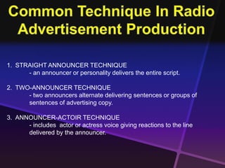1. STRAIGHT ANNOUNCER TECHNIQUE 
- an announcer or personality delivers the entire script. 
2. TWO-ANNOUNCER TECHNIQUE 
- two announcers alternate delivering sentences or groups of 
sentences of advertising copy. 
3. ANNOUNCER-ACTOIR TECHNIQUE 
- includes actor or actress voice giving reactions to the line 
delivered by the announcer. 
 