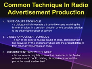 4. SLICE-OF-LIFE TECHNIQUE 
- a dialogue which reenacts a true-to-life scene involving the 
listener or talent in a problem situation where possible solution 
is the advertised product or service. 
5. JINGLE-ANNOUNCER TECHNIQUE 
- a part of the copy is musical sound or song, combined with a 
line delivered by the announcer which sets the product different 
from other advertisements on radio. 
6. CUSTOMER INTERVIEW TECHNIQUE 
- the announcer may talk to an actual customer in the field or 
within his studio booth, relating his experiences about the 
product or service advertised. 
 