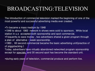 BROADCASTING:TELEVISION 
The introduction of commercial television marked the beginning of one of the 
most powerful and successful advertising media ever created. 
*Tv became a mass medium by 1948 
*1948 to about 1960 network tv shows were sold to sponsors . While local 
station in u.s accepted both sponsorship and spot commercial. 
*Frequently,to save money , two advertisers shared a given program through 
a plan of alternative - week sponsorship. 
*1960 , 60 second commercial became the basic advertising unit(practice of 
of piggybacking ) 
Today, advertisers have virtually abandoned networked program sponsorship 
except for specials, and 30 second spot has become the standard unit. 
*during early years of television, commercial produce and perform live. 
 