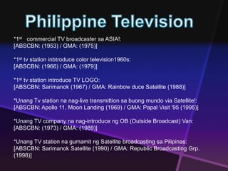 *1st commercial TV broadcaster sa ASIA!: 
[ABSCBN: (1953) / GMA: (1975)] 
*1st tv station inbtroduce color television1960s: 
[ABSCBN: (1966) / GMA: (1979)] 
*1st tv station introduce TV LOGO: 
[ABSCBN: Sarimanok (1967) / GMA: Rainbow duce Satellite (1988)] 
*Unang Tv station na nag-live transmittion sa buong mundo via Satellite!: 
[ABSCBN: Apollo 11, Moon Landing (1969) / GMA: Papal Visit '95 (1995)] 
*Unang TV company na nag-introduce ng OB (Outside Broadcast) Van: 
[ABSCBN: (1973) / GMA: (1989)] 
*Unang TV station na gumamit ng Satellite broadcasting sa Pilipinas: 
[ABSCBN: Sarimanok Satellite (1990) / GMA: Republic Broadcasting Grp. 
(1998)] 
 