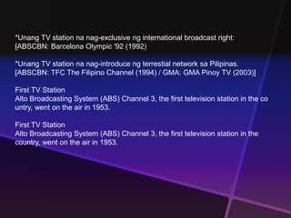 *Unang TV station na nag-exclusive ng international broadcast right: 
[ABSCBN: Barcelona Olympic '92 (1992) 
*Unang TV station na nag-introduce ng terrestial network sa Pilipinas. 
[ABSCBN: TFC The Filipino Channel (1994) / GMA: GMA Pinoy TV (2003)] 
First TV Station 
Alto Broadcasting System (ABS) Channel 3, the first television station in the co 
untry, went on the air in 1953. 
First TV Station 
Alto Broadcasting System (ABS) Channel 3, the first television station in the 
country, went on the air in 1953. 
 