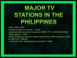 •ABS- CBN (1953) 
•People’ s television network (1974) 
•Associated Broadcasting Corporation ABC5 / TV 5 (1960/1992/2008) 
•GMA network (1961) 
•Radio Philippines Network / Solar entertainment (1969 frequency used 
by CBN from 1958-69) 
• Intercontinental Broadcasting Corporation (1960) 
 