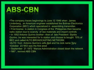 •The company traces beginnings to June 12 1946 when James 
Linderberg , an American engineer established the Bolinao Electronics 
Corporation (BEC) which specialized in assembling transmitter. 
• First license tv station in Congress of the Philippines then became 
radio station due to scarcity of raw materials and import controls 
• In 1952 Antonio Quirino brother –then of late President Elpidio 
Quirino ,he was interested for tv station and choose to bought 70% of 
BEC and called ALTO BROADCASTING NETWORK 
•ALTO from Antonio Quirino’s wife Aleli and his nick name Tony 
•October 23 !953 was the first aired 
• September 21 1972 Marcos Administration closed down the network 
• !987 , revived ABS CBN 
 