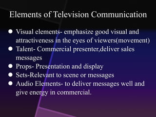 Elements of Television Communication 
 Visual elements- emphasize good visual and 
attractiveness in the eyes of viewers(movement) 
 Talent- Commercial presenter,deliver sales 
messages 
 Props- Presentation and display 
 Sets-Relevant to scene or messages 
 Audio Elements- to deliver messages well and 
give energy in commercial. 
 